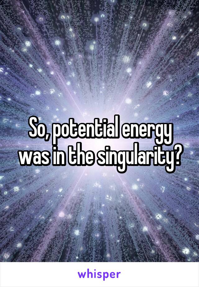 So, potential energy was in the singularity?