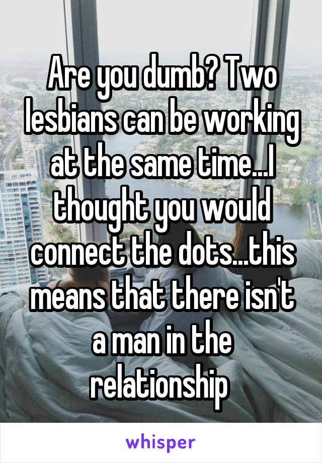 Are you dumb? Two lesbians can be working at the same time...I thought you would connect the dots...this means that there isn't a man in the relationship 