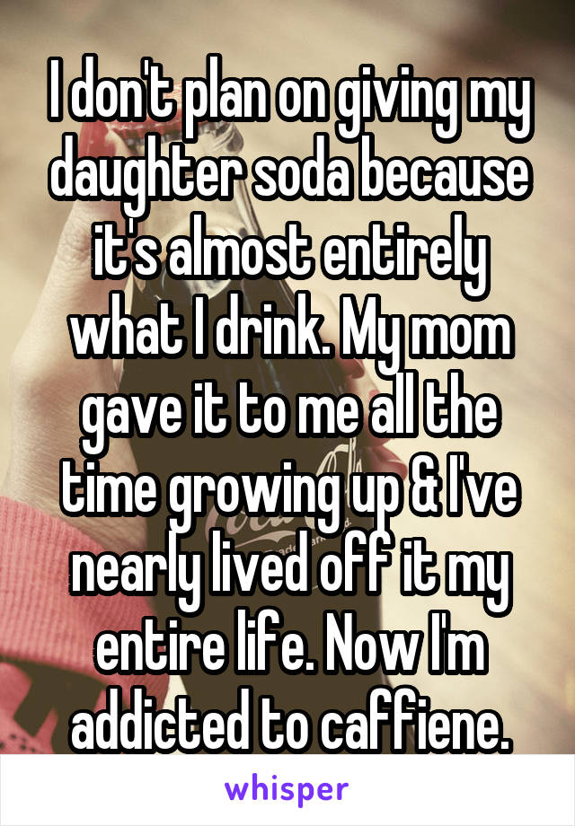 I don't plan on giving my daughter soda because it's almost entirely what I drink. My mom gave it to me all the time growing up & I've nearly lived off it my entire life. Now I'm addicted to caffiene.