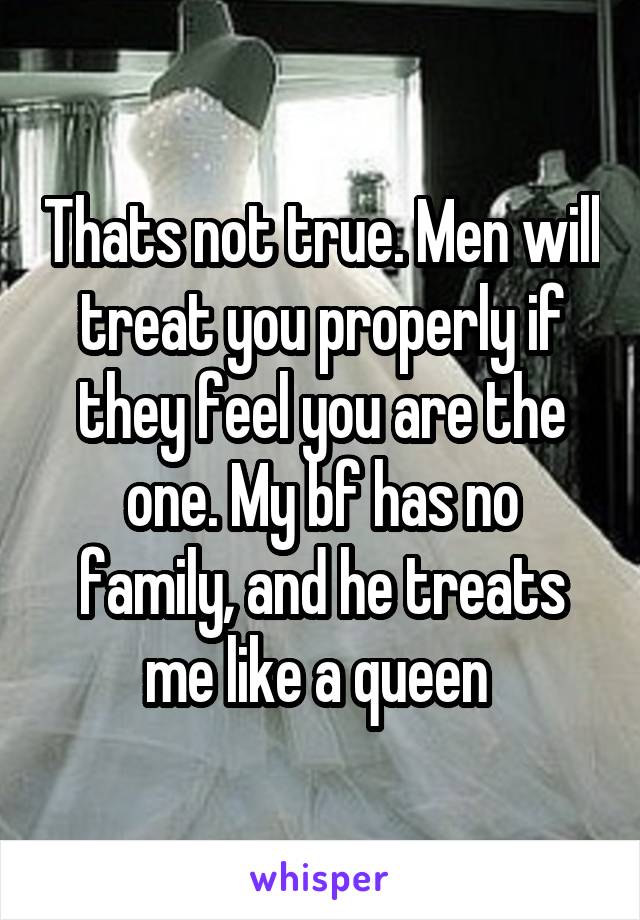 Thats not true. Men will treat you properly if they feel you are the one. My bf has no family, and he treats me like a queen 