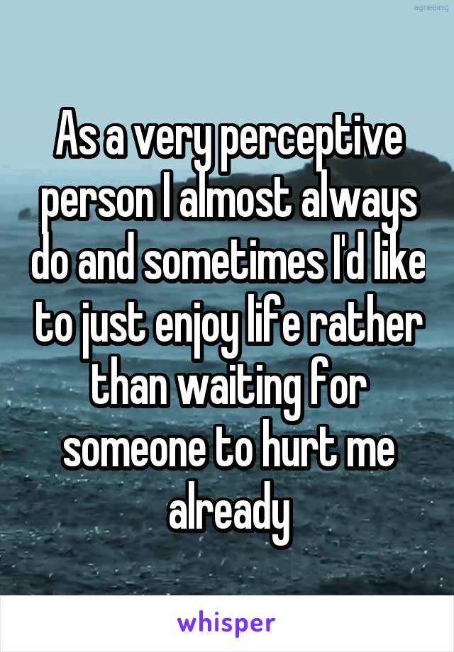 As a very perceptive person I almost always do and sometimes I'd like to just enjoy life rather than waiting for someone to hurt me already
