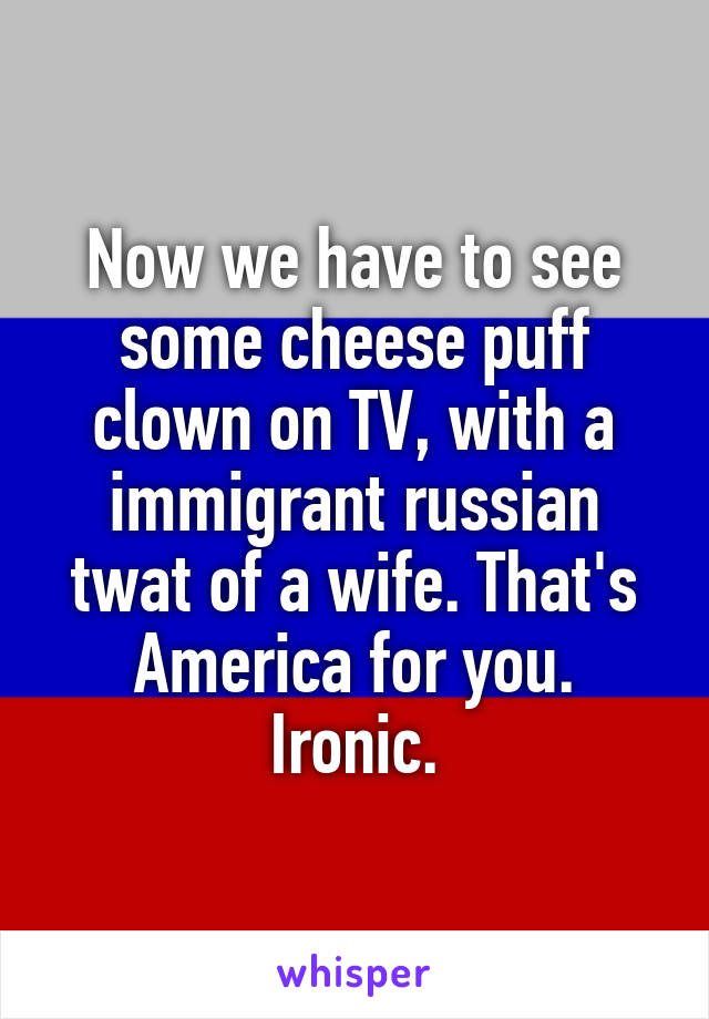 Now we have to see some cheese puff clown on TV, with a immigrant russian twat of a wife. That's America for you. Ironic.