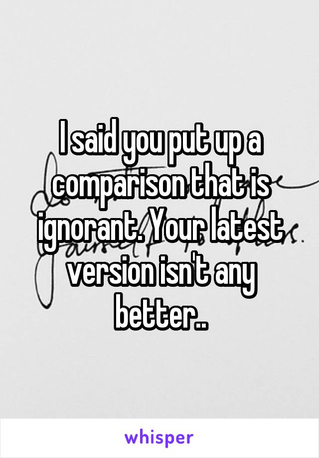 I said you put up a comparison that is ignorant. Your latest version isn't any better..