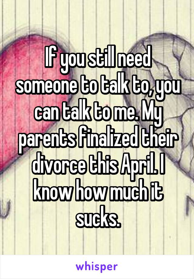 If you still need someone to talk to, you can talk to me. My parents finalized their divorce this April. I know how much it sucks.
