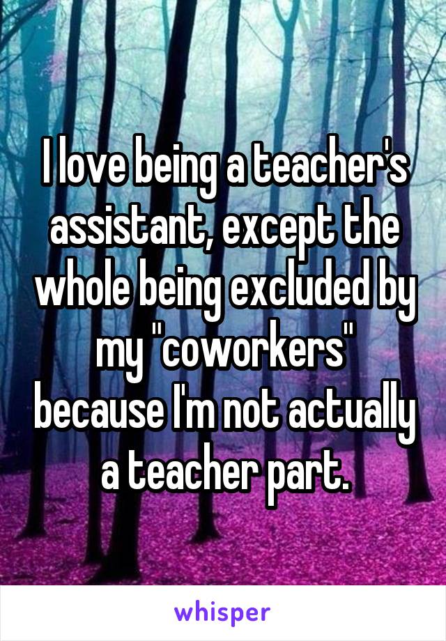 I love being a teacher's assistant, except the whole being excluded by my "coworkers" because I'm not actually a teacher part.