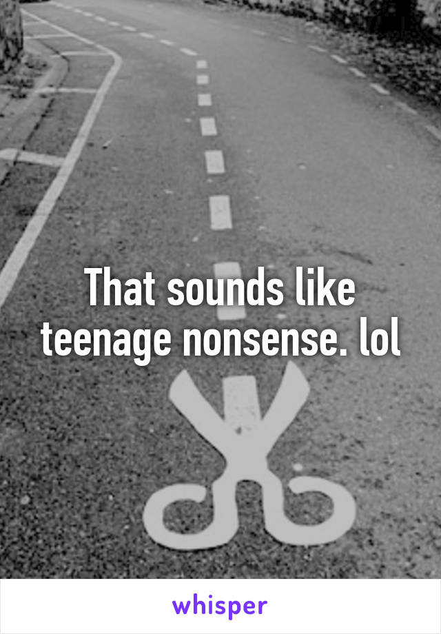 That sounds like teenage nonsense. lol