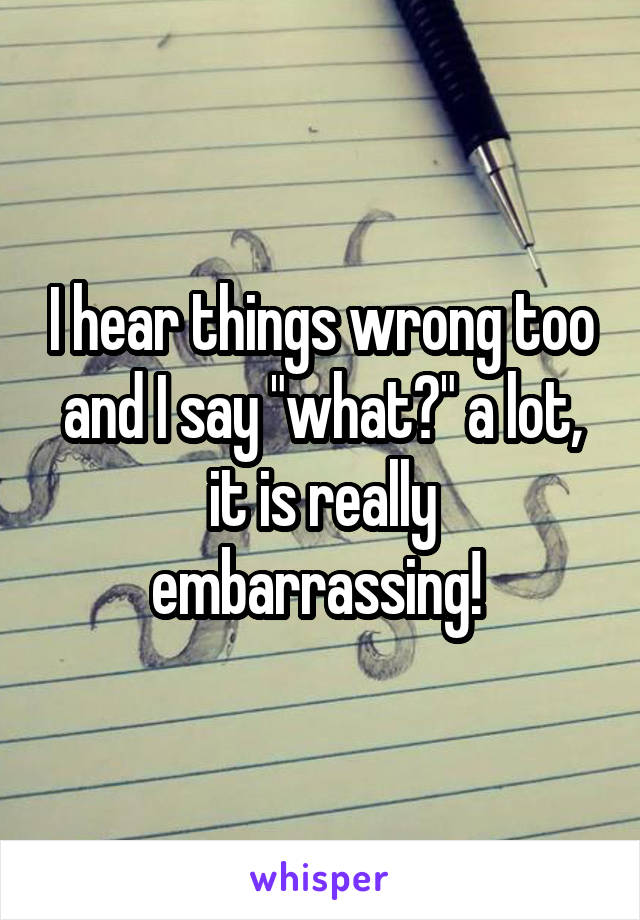 I hear things wrong too and I say "what?" a lot, it is really embarrassing! 