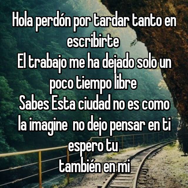 Hola perdón por tardar tanto en escribirte El trabajo me ha dejado solo un  poco tiempo libre Sabes Esta ciudad no es como la imagine no dejo pensar en  ti espero tu