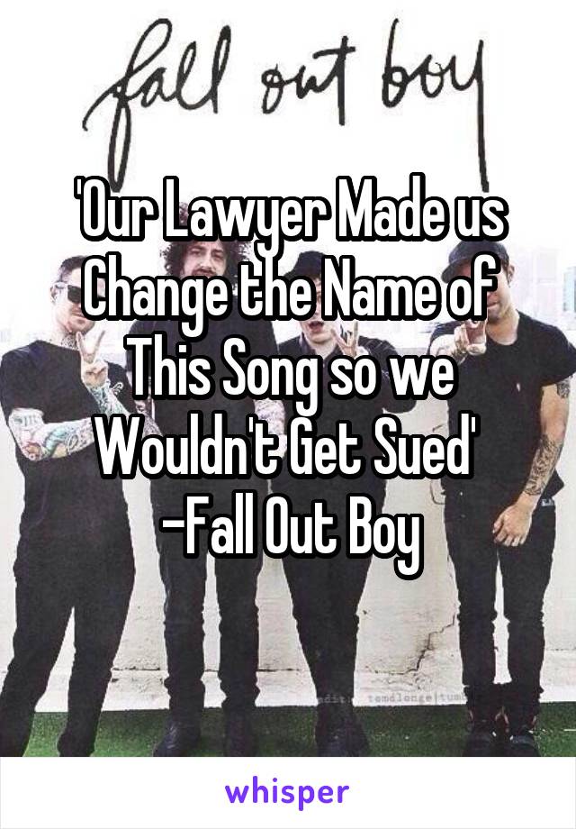 'Our Lawyer Made us Change the Name of This Song so we Wouldn't Get Sued' 
-Fall Out Boy
