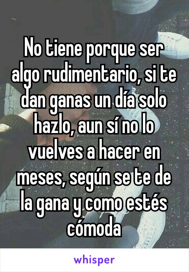 No tiene porque ser algo rudimentario, si te dan ganas un día solo hazlo, aun sí no lo vuelves a hacer en meses, según se te de la gana y como estés cómoda