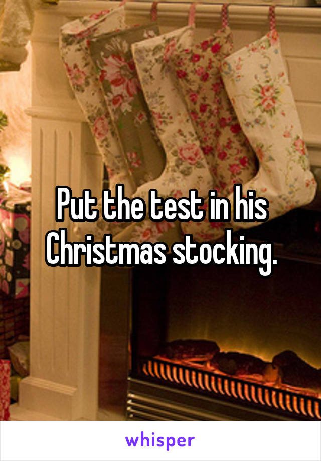 Put the test in his Christmas stocking.