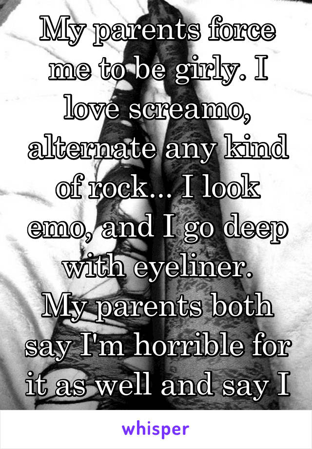 My parents force me to be girly. I love screamo, alternate any kind of rock... I look emo, and I go deep with eyeliner.
My parents both say I'm horrible for it as well and say I worship Satan.