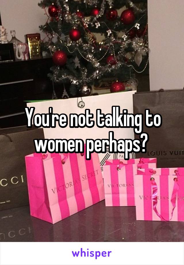 You're not talking to women perhaps? 