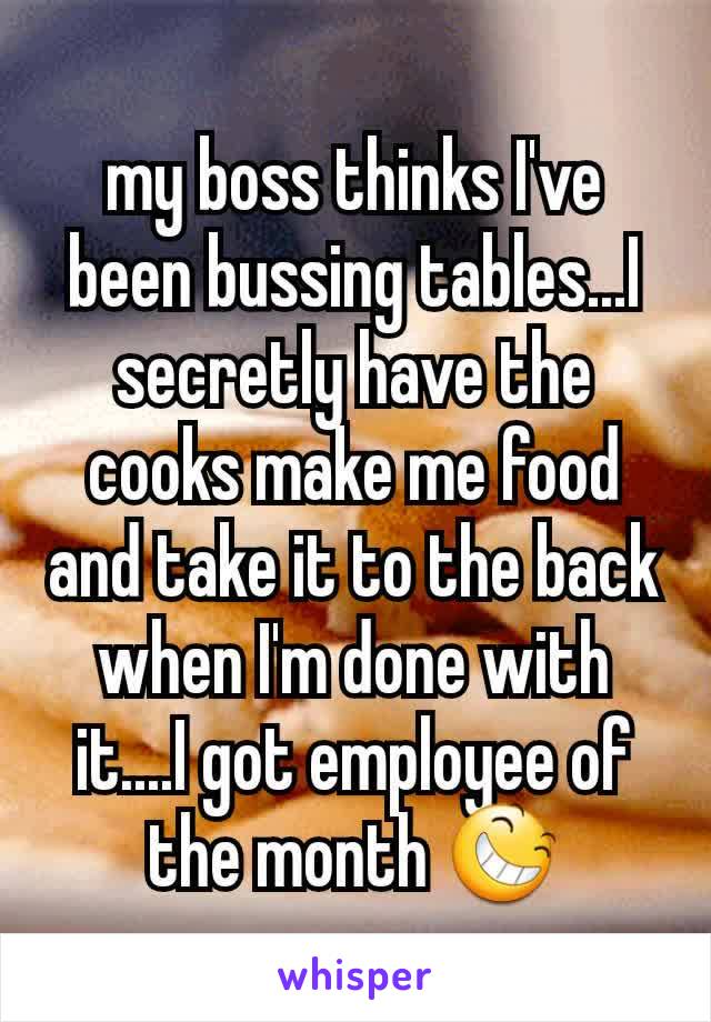 my boss thinks I've been bussing tables...I secretly have the cooks make me food and take it to the back when I'm done with it....I got employee of the month 😆