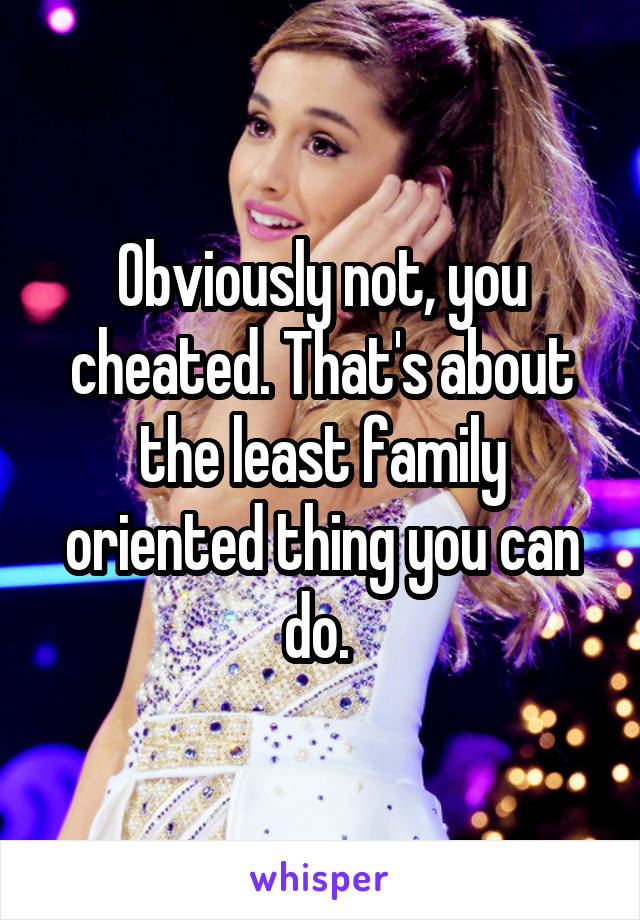 Obviously not, you cheated. That's about the least family oriented thing you can do. 