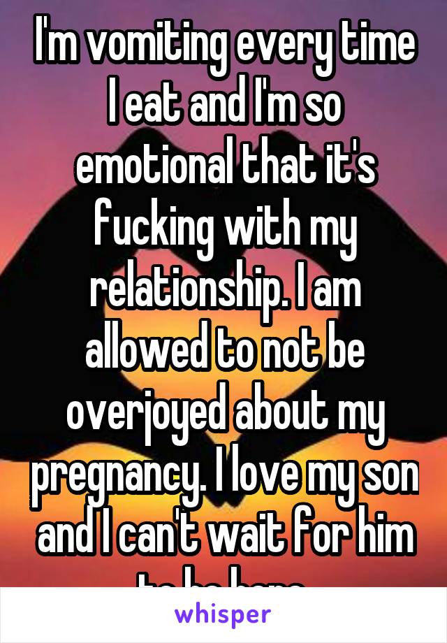 I'm vomiting every time I eat and I'm so emotional that it's fucking with my relationship. I am allowed to not be overjoyed about my pregnancy. I love my son and I can't wait for him to be here.