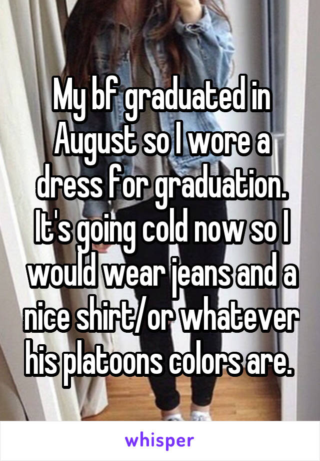 My bf graduated in August so I wore a dress for graduation. It's going cold now so I would wear jeans and a nice shirt/or whatever his platoons colors are. 