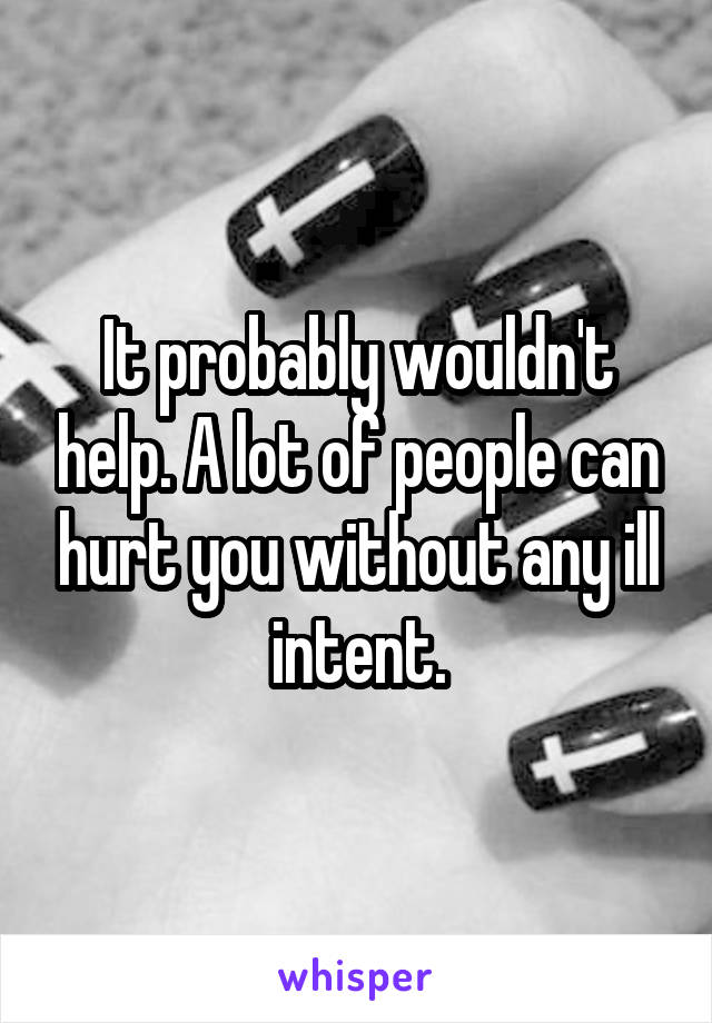It probably wouldn't help. A lot of people can hurt you without any ill intent.