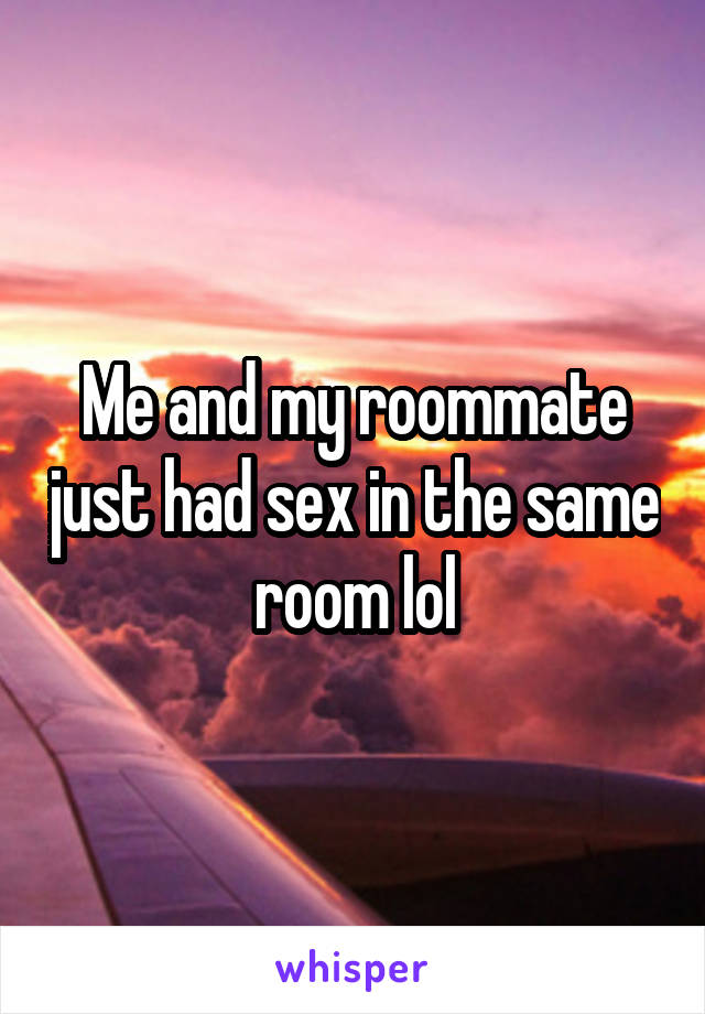 Me and my roommate just had sex in the same room lol