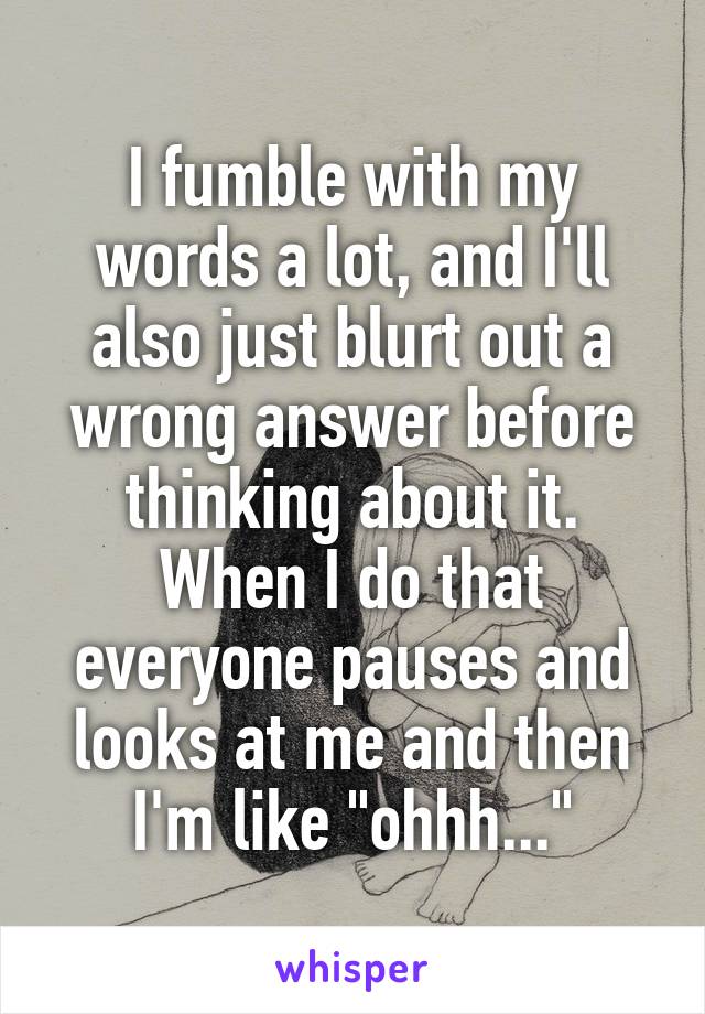 I fumble with my words a lot, and I'll also just blurt out a wrong answer before thinking about it. When I do that everyone pauses and looks at me and then I'm like "ohhh..."