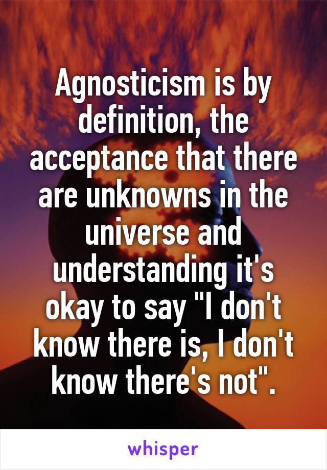 Agnosticism is by definition, the acceptance that there are unknowns in the universe and understanding it's okay to say "I don't know there is, I don't know there's not".