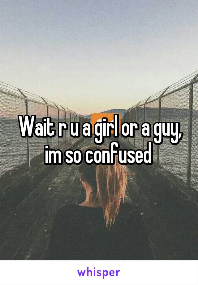 Wait r u a girl or a guy, im so confused 