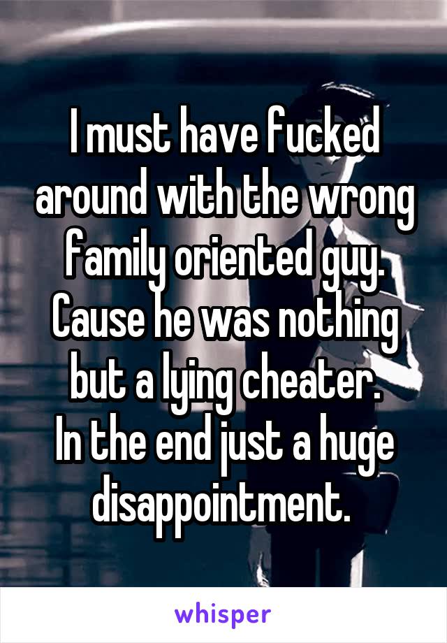 I must have fucked around with the wrong family oriented guy. Cause he was nothing but a lying cheater.
In the end just a huge disappointment. 