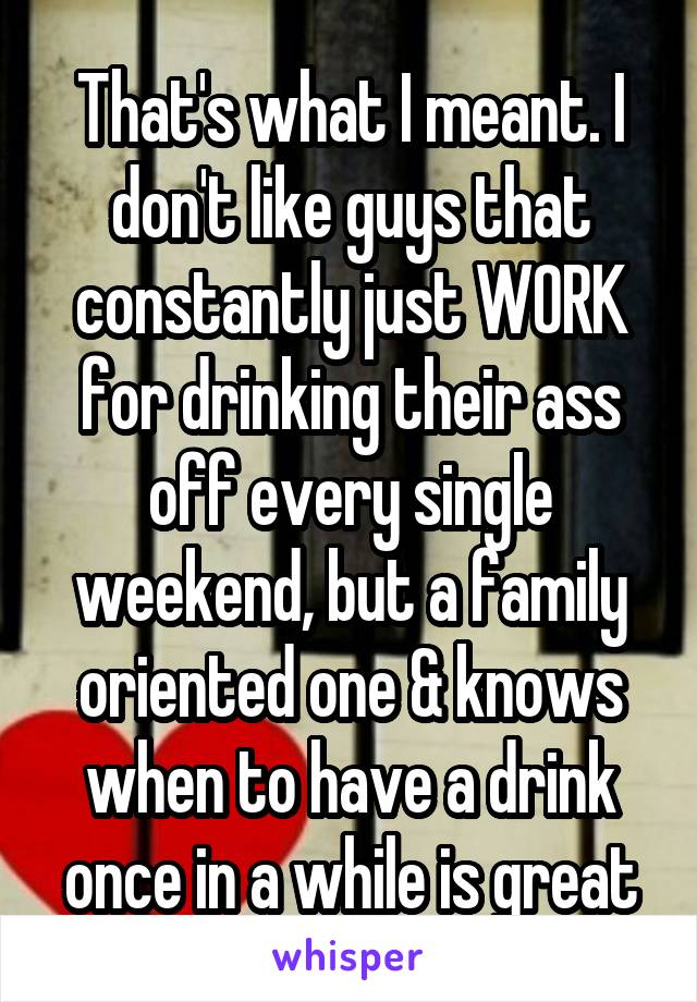 That's what I meant. I don't like guys that constantly just WORK for drinking their ass off every single weekend, but a family oriented one & knows when to have a drink once in a while is great