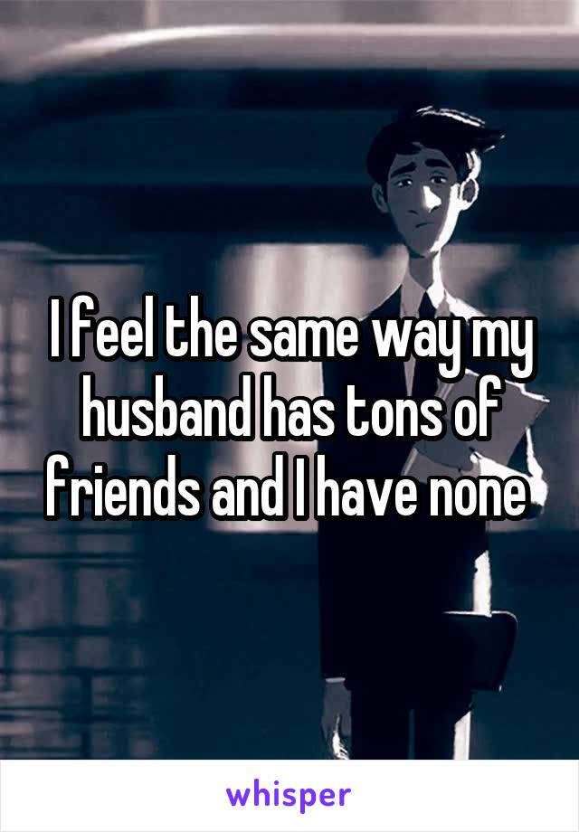 I feel the same way my husband has tons of friends and I have none 