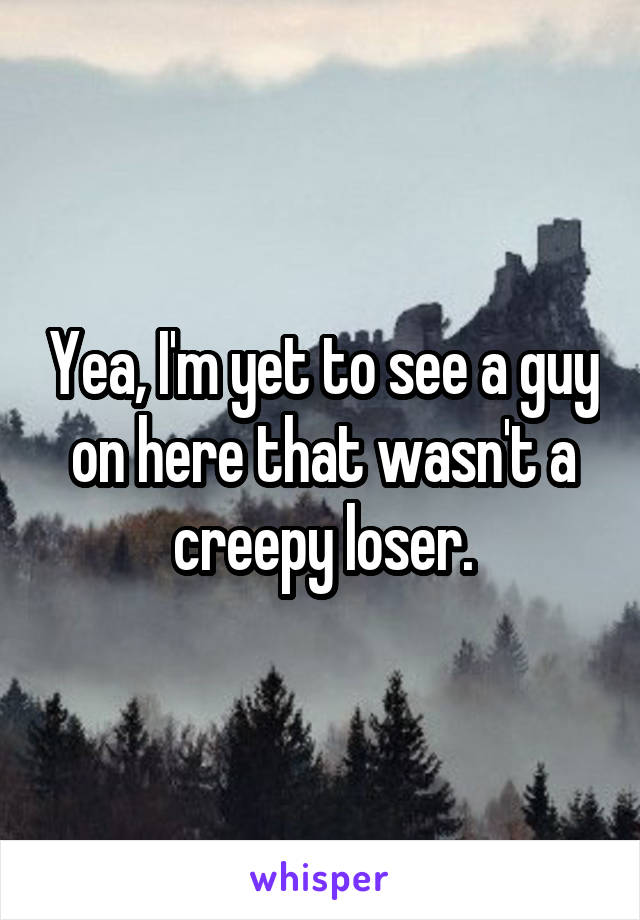 Yea, I'm yet to see a guy on here that wasn't a creepy loser.