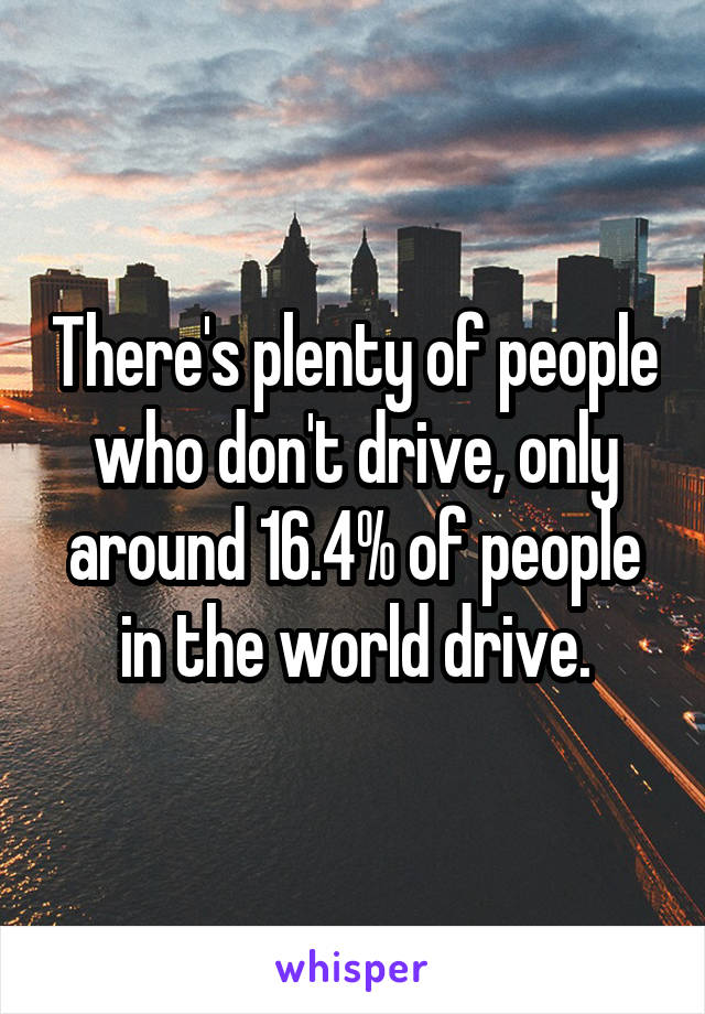 There's plenty of people who don't drive, only around 16.4% of people in the world drive.
