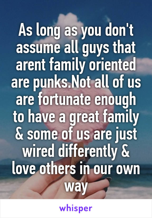 As long as you don't assume all guys that arent family oriented are punks.Not all of us are fortunate enough to have a great family & some of us are just wired differently & love others in our own way