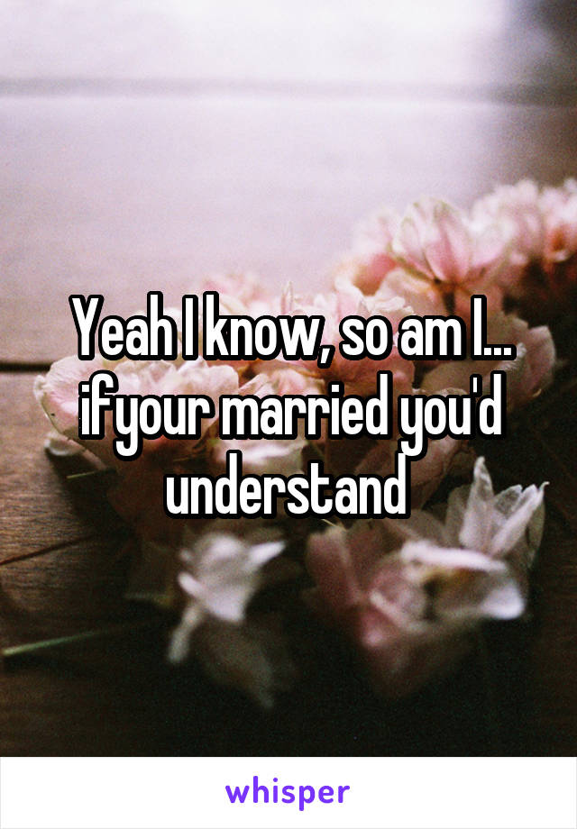 Yeah I know, so am I... ifyour married you'd understand 