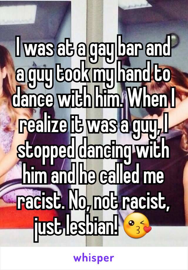 I was at a gay bar and a guy took my hand to dance with him. When I realize it was a guy, I stopped dancing with him and he called me racist. No, not racist, just lesbian! 😘