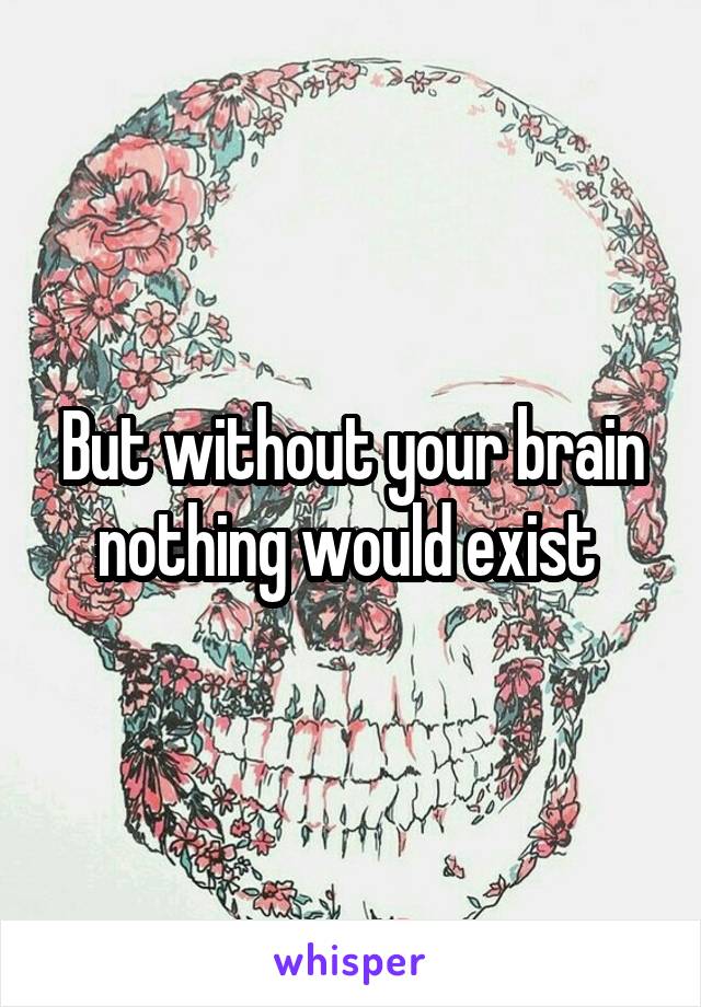 But without your brain nothing would exist 