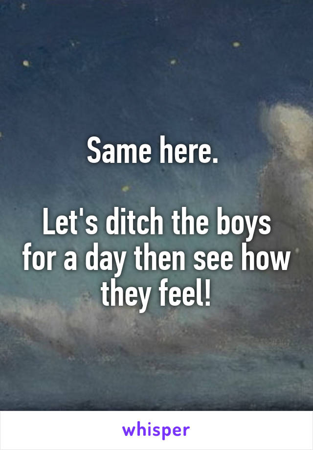 Same here. 

Let's ditch the boys for a day then see how they feel!