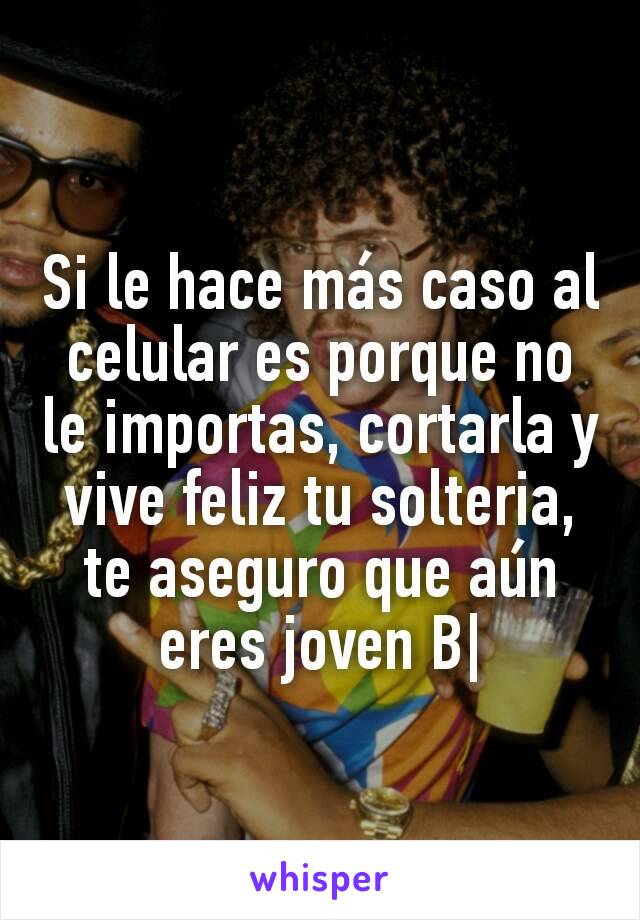 Si le hace más caso al celular es porque no le importas, cortarla y vive feliz tu solteria, te aseguro que aún eres joven B|