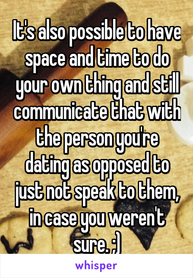 It's also possible to have space and time to do your own thing and still communicate that with the person you're dating as opposed to just not speak to them, in case you weren't sure. ;)