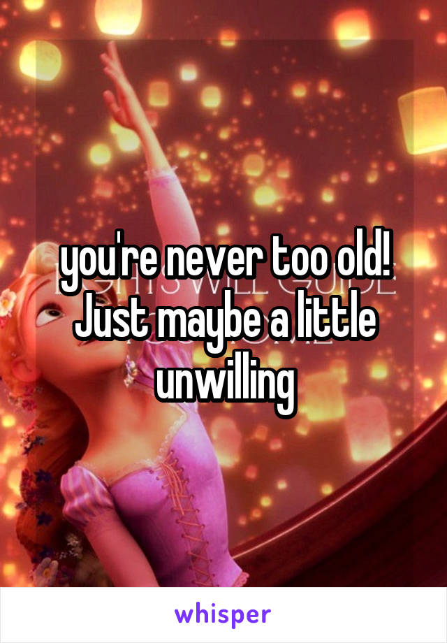 you're never too old! Just maybe a little unwilling