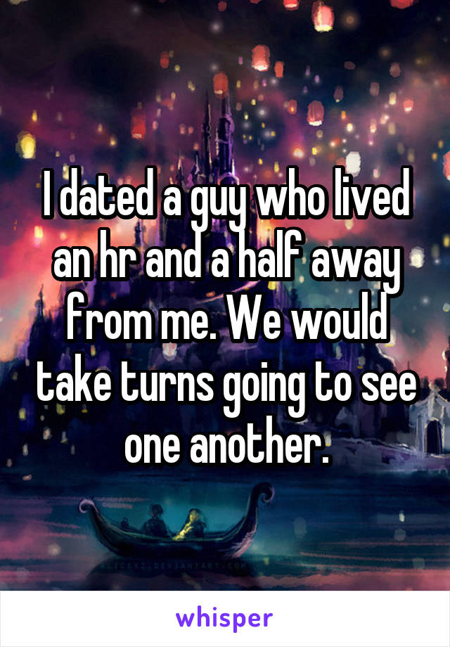 I dated a guy who lived an hr and a half away from me. We would take turns going to see one another.