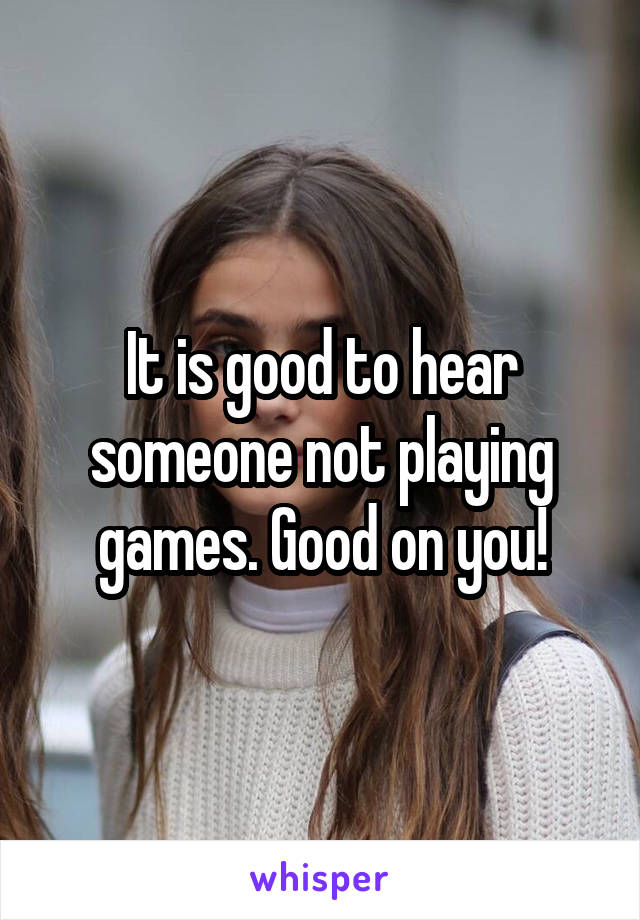It is good to hear someone not playing games. Good on you!