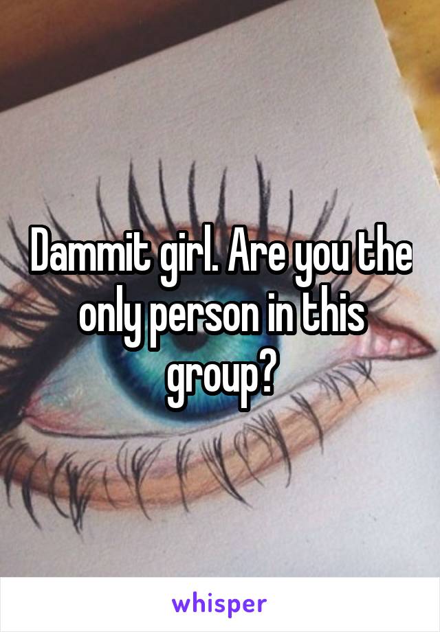 Dammit girl. Are you the only person in this group?