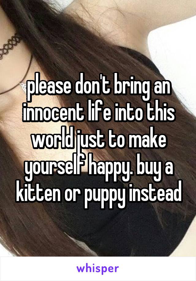 please don't bring an innocent life into this world just to make yourself happy. buy a kitten or puppy instead