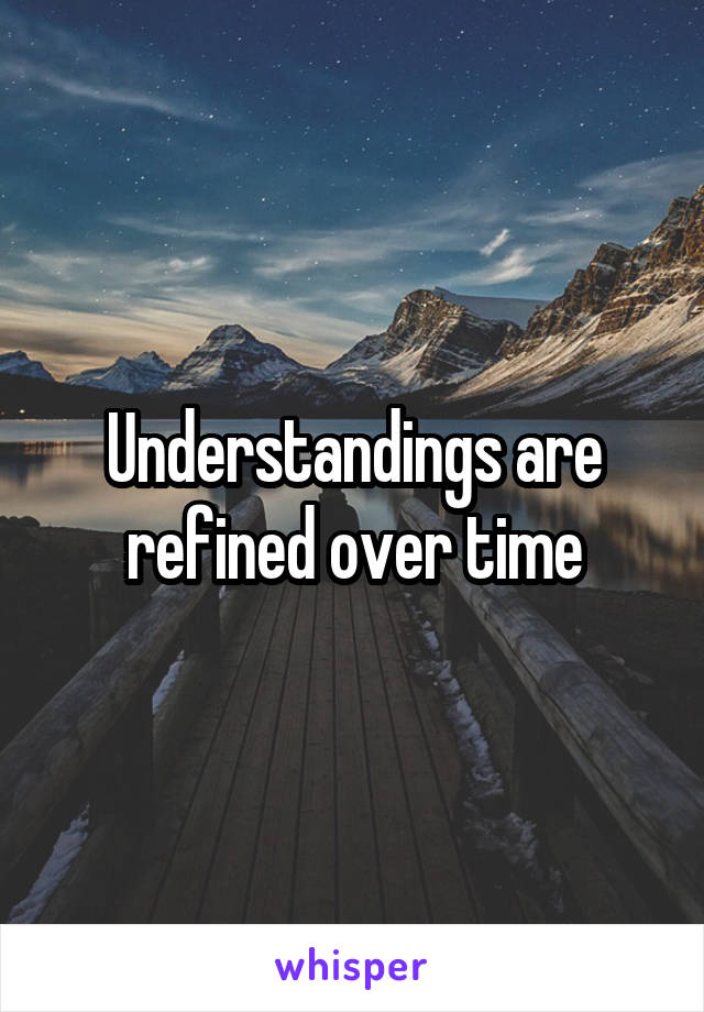 Understandings are refined over time