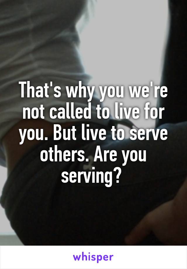 That's why you we're not called to live for you. But live to serve others. Are you serving? 