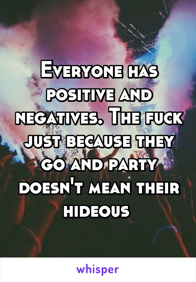 Everyone has positive and negatives. The fuck just because they go and party doesn't mean their hideous 