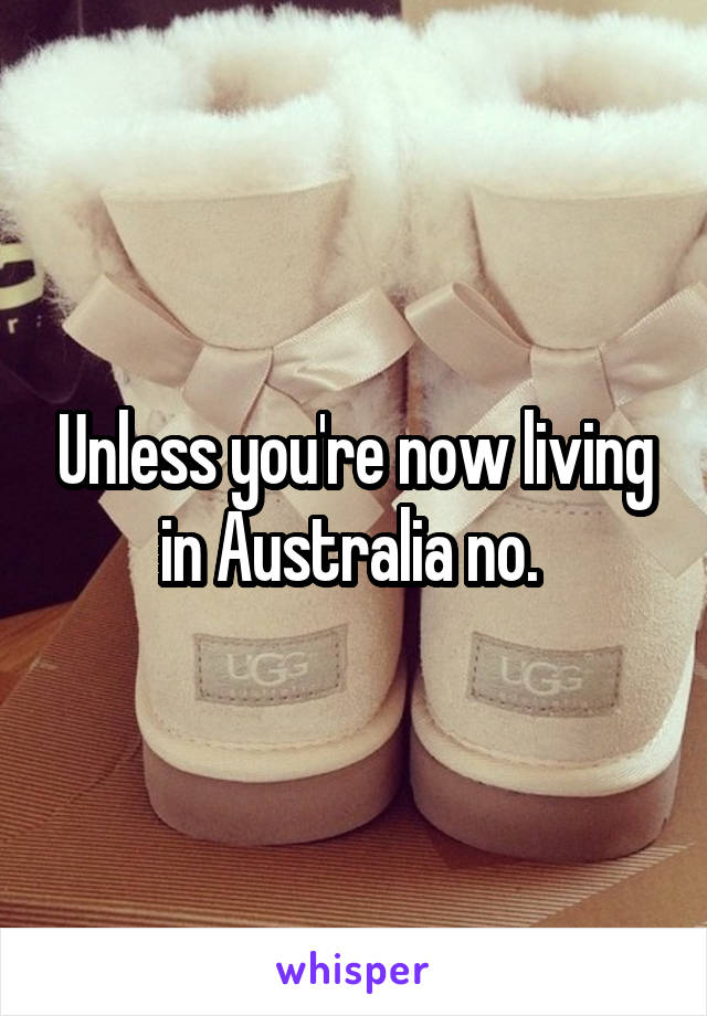 Unless you're now living in Australia no. 