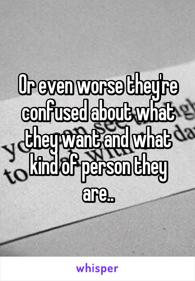 Or even worse they're confused about what they want and what kind of person they are..