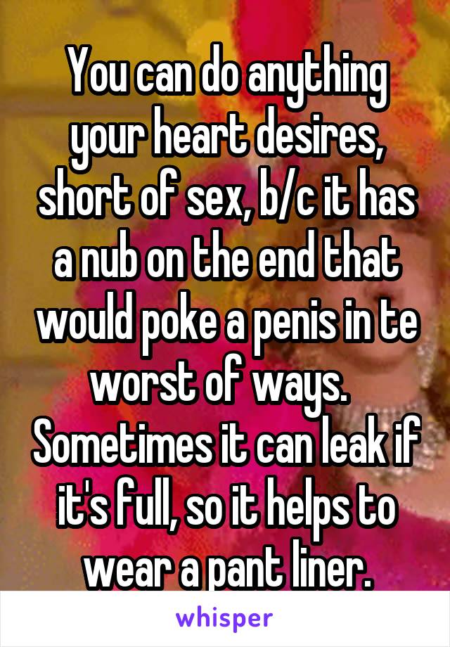 You can do anything your heart desires, short of sex, b/c it has a nub on the end that would poke a penis in te worst of ways.   Sometimes it can leak if it's full, so it helps to wear a pant liner.