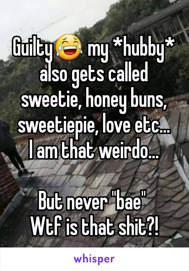 Guilty😂 my *hubby* also gets called sweetie, honey buns, sweetiepie, love etc...
I am that weirdo...

But never "bae" 
Wtf is that shit?!